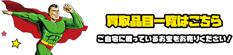 買取品目一覧はこちら ご自宅に眠っているお宝をお売りください！